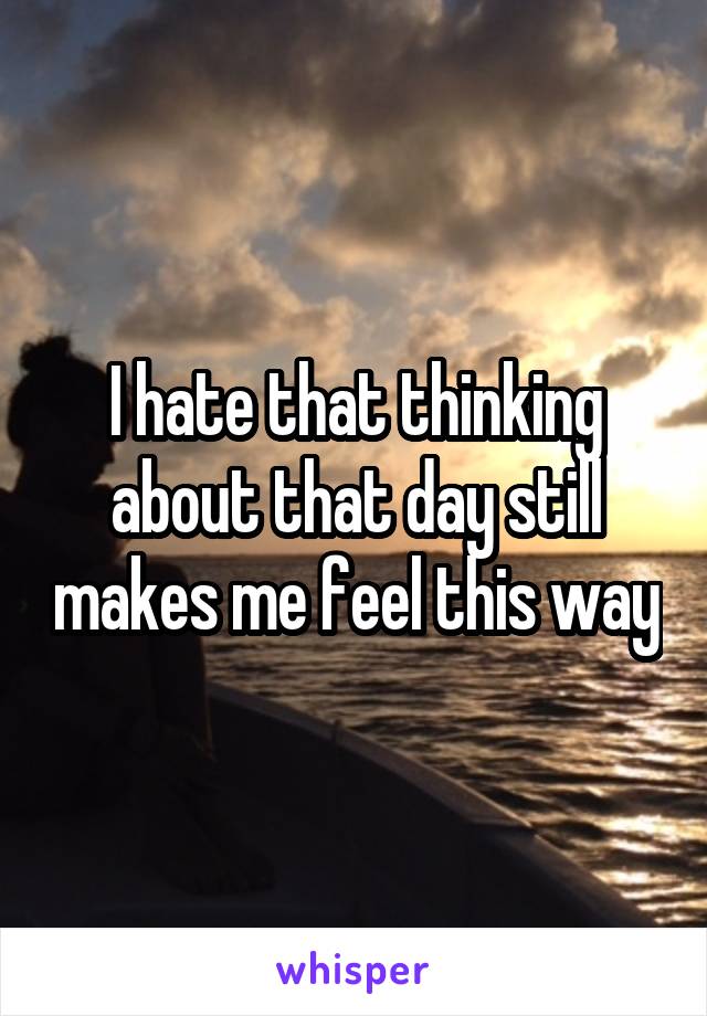 I hate that thinking about that day still makes me feel this way