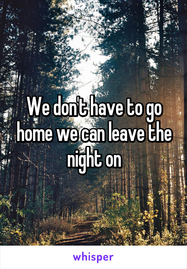 We don't have to go home we can leave the night on