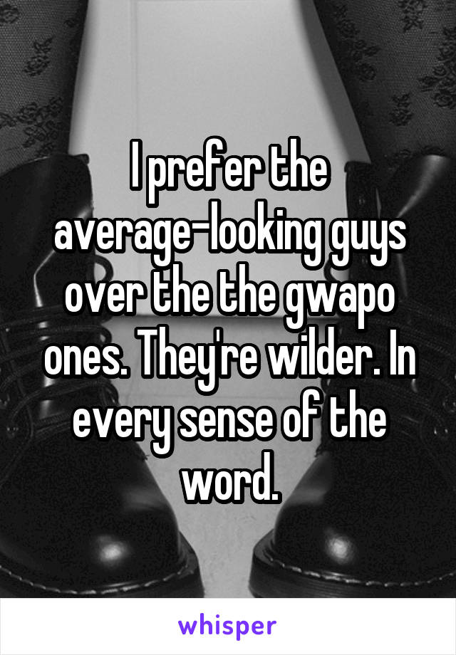 I prefer the average-looking guys over the the gwapo ones. They're wilder. In every sense of the word.