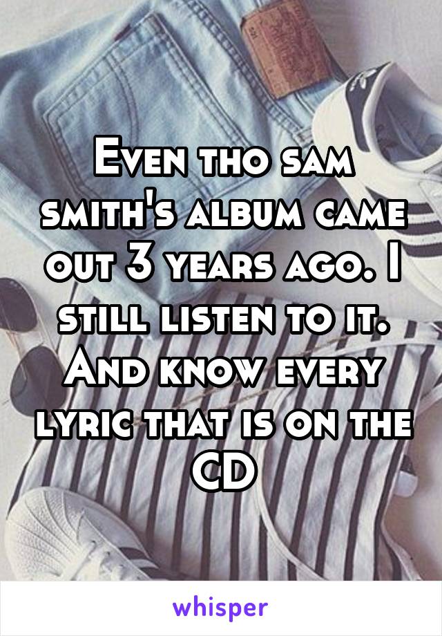 Even tho sam smith's album came out 3 years ago. I still listen to it. And know every lyric that is on the CD