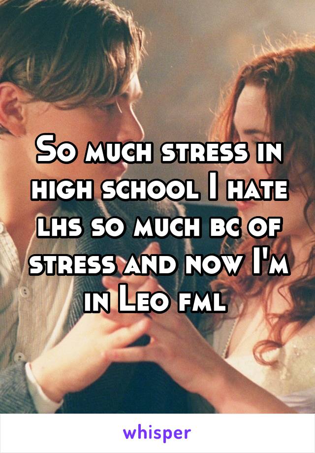 So much stress in high school I hate lhs so much bc of stress and now I'm in Leo fml 