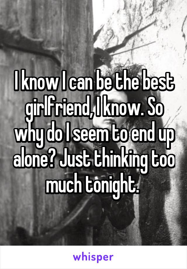 I know I can be the best girlfriend, I know. So why do I seem to end up alone? Just thinking too much tonight. 