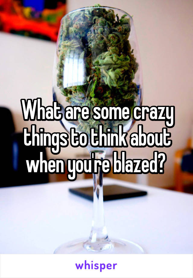 What are some crazy things to think about when you're blazed? 