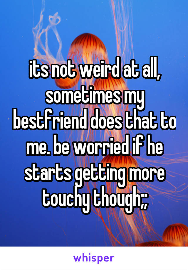 its not weird at all, sometimes my bestfriend does that to me. be worried if he starts getting more touchy though;;