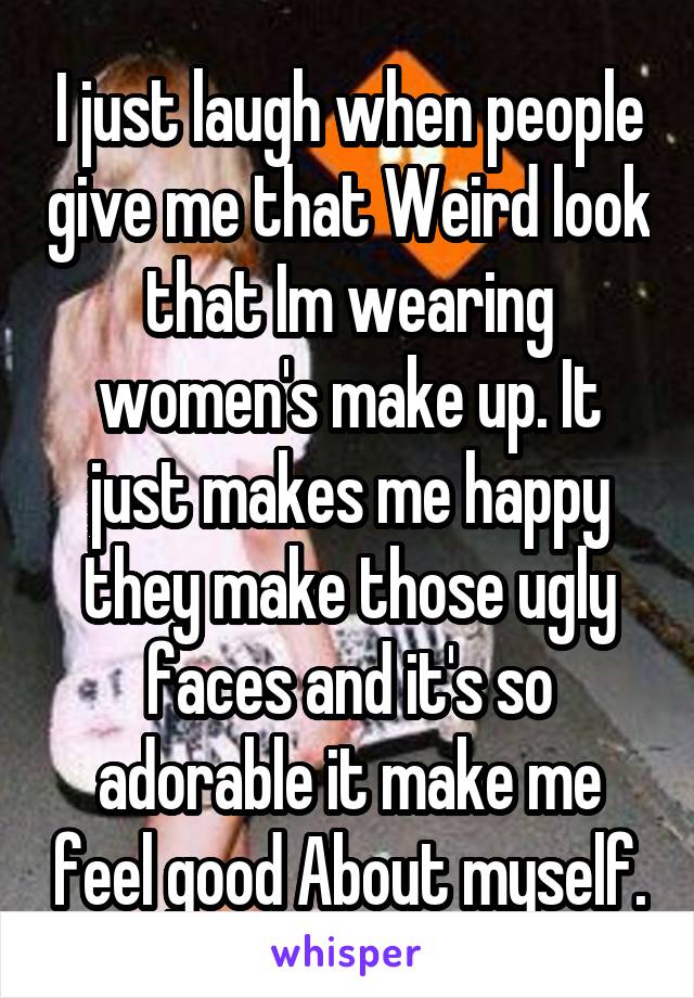 I just laugh when people give me that Weird look that Im wearing women's make up. It just makes me happy they make those ugly faces and it's so adorable it make me feel good About myself.