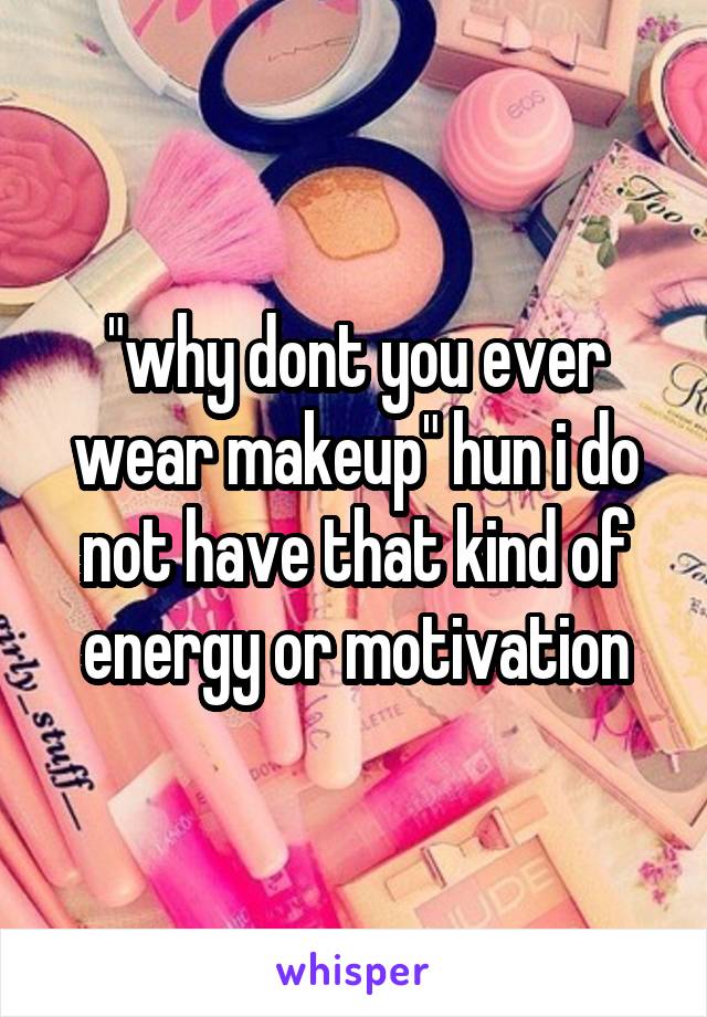 "why dont you ever wear makeup" hun i do not have that kind of energy or motivation