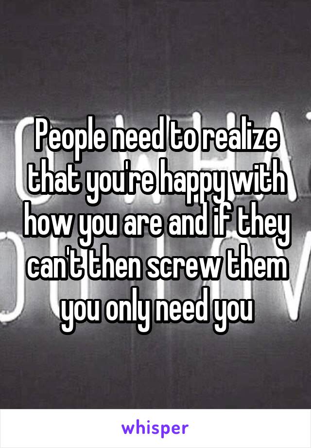 People need to realize that you're happy with how you are and if they can't then screw them you only need you