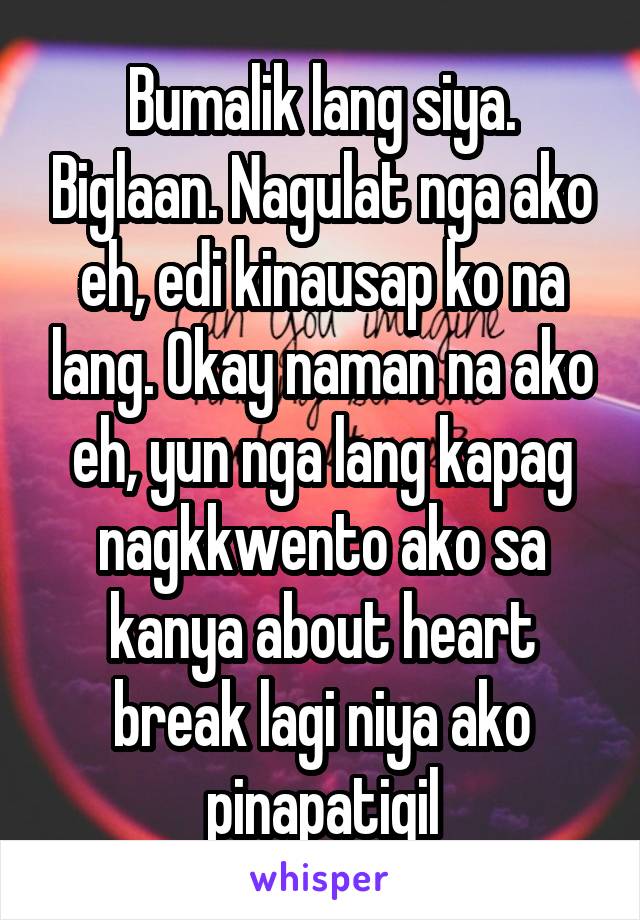 Bumalik lang siya. Biglaan. Nagulat nga ako eh, edi kinausap ko na lang. Okay naman na ako eh, yun nga lang kapag nagkkwento ako sa kanya about heart break lagi niya ako pinapatigil