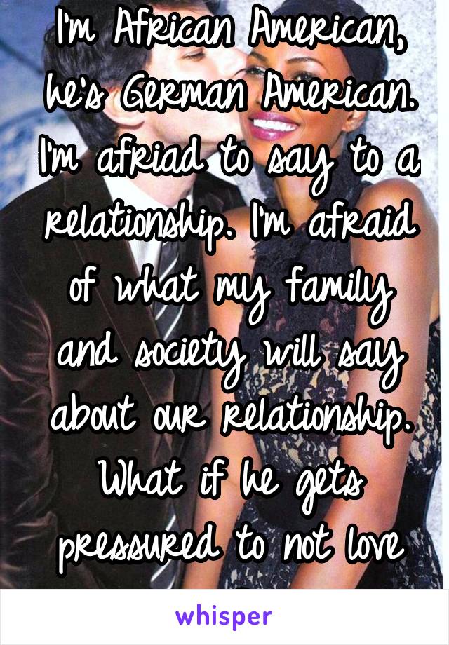 I'm African American, he's German American. I'm afriad to say to a relationship. I'm afraid of what my family and society will say about our relationship. What if he gets pressured to not love me? 