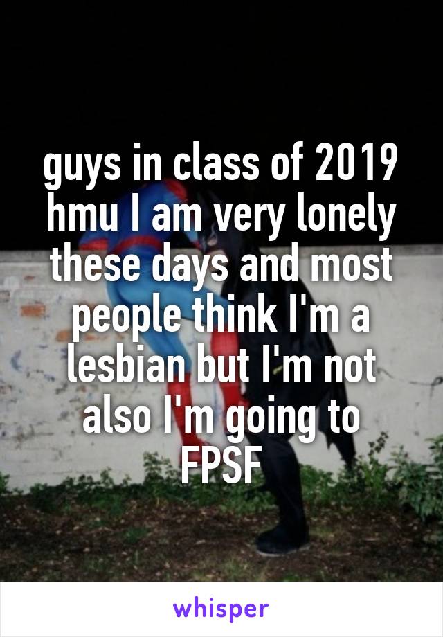 guys in class of 2019 hmu I am very lonely these days and most people think I'm a lesbian but I'm not
also I'm going to FPSF