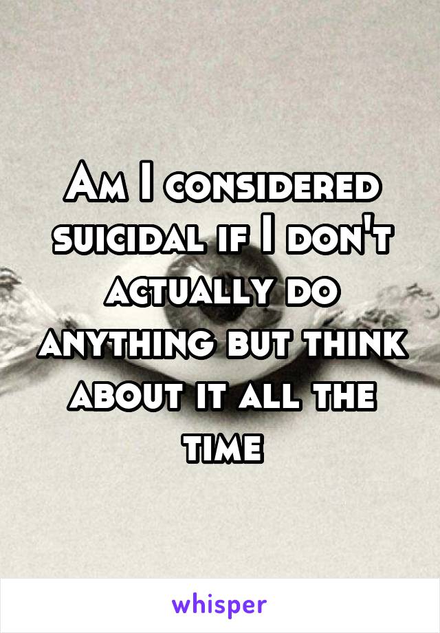 Am I considered suicidal if I don't actually do anything but think about it all the time