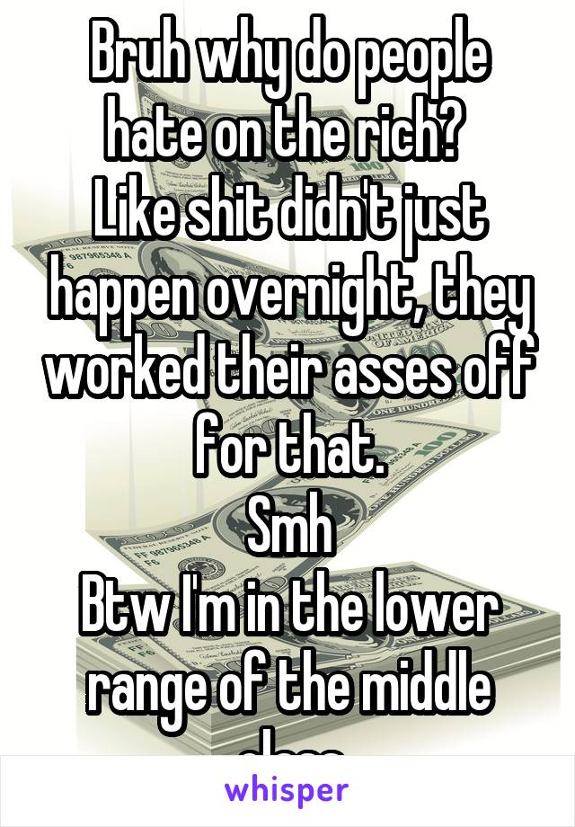 Bruh why do people hate on the rich? 
Like shit didn't just happen overnight, they worked their asses off for that.
Smh
Btw I'm in the lower range of the middle class