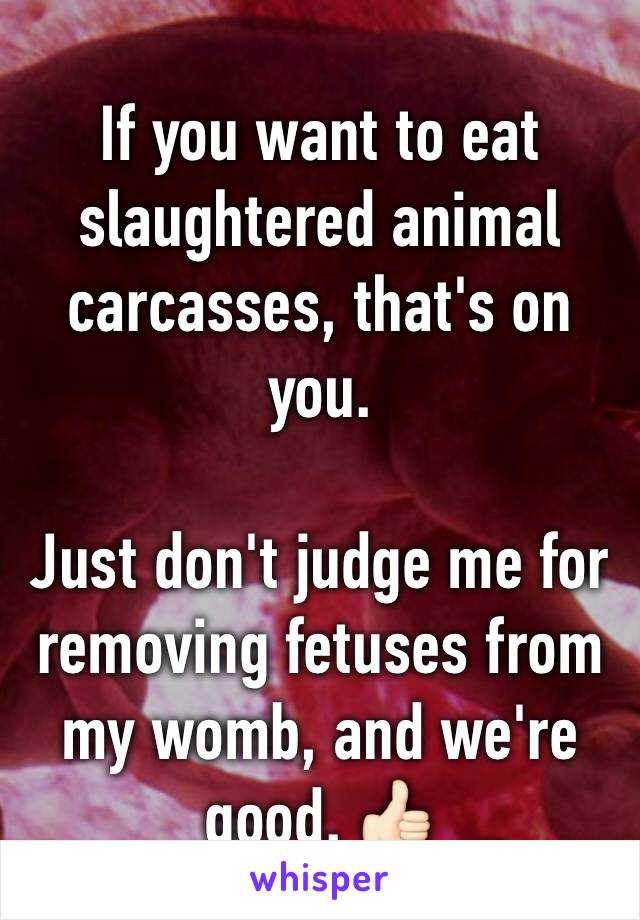 If you want to eat slaughtered animal carcasses, that's on you. 

Just don't judge me for removing fetuses from my womb, and we're good. 👍🏻