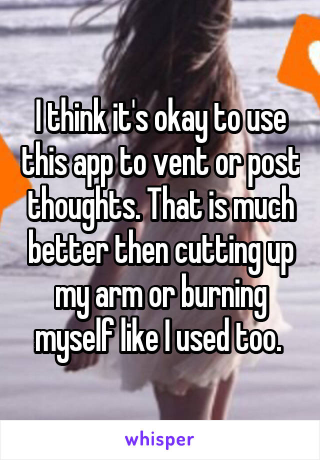 I think it's okay to use this app to vent or post thoughts. That is much better then cutting up my arm or burning myself like I used too. 