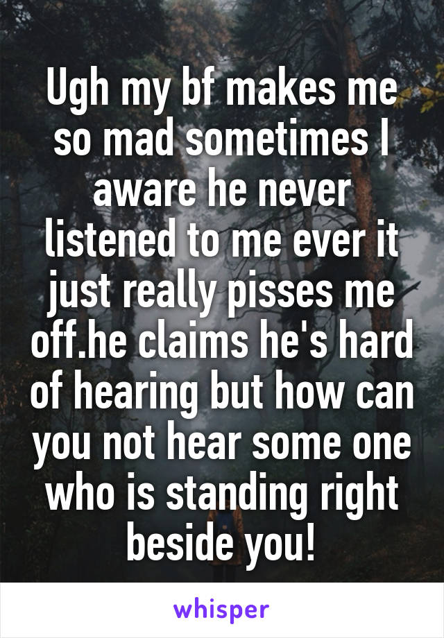 Ugh my bf makes me so mad sometimes I aware he never listened to me ever it just really pisses me off.he claims he's hard of hearing but how can you not hear some one who is standing right beside you!