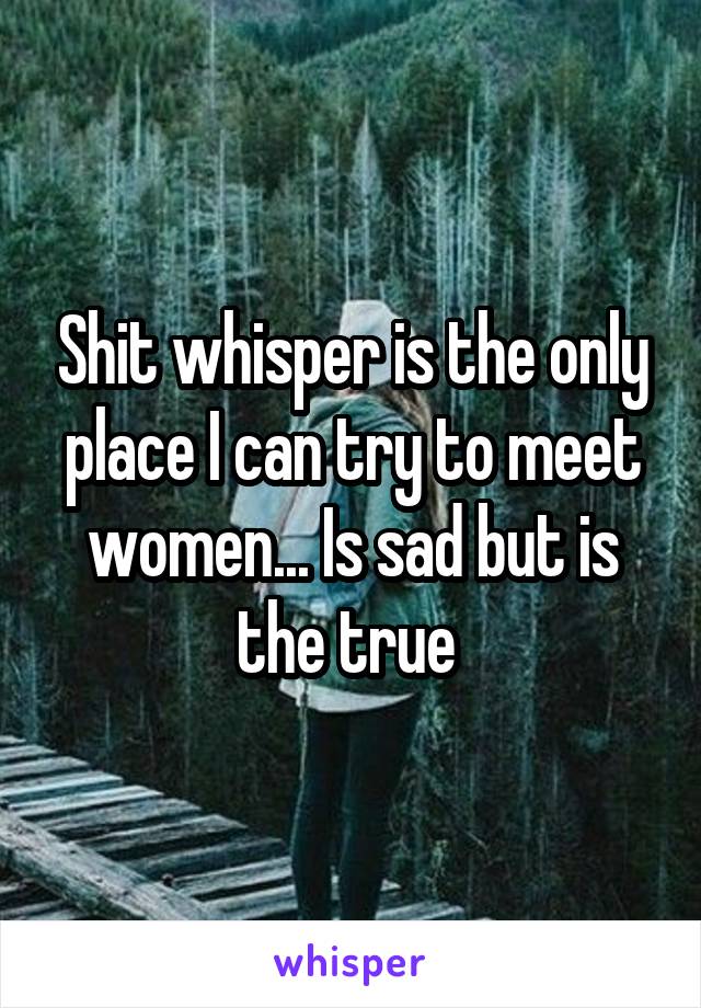 Shit whisper is the only place I can try to meet women... Is sad but is the true 