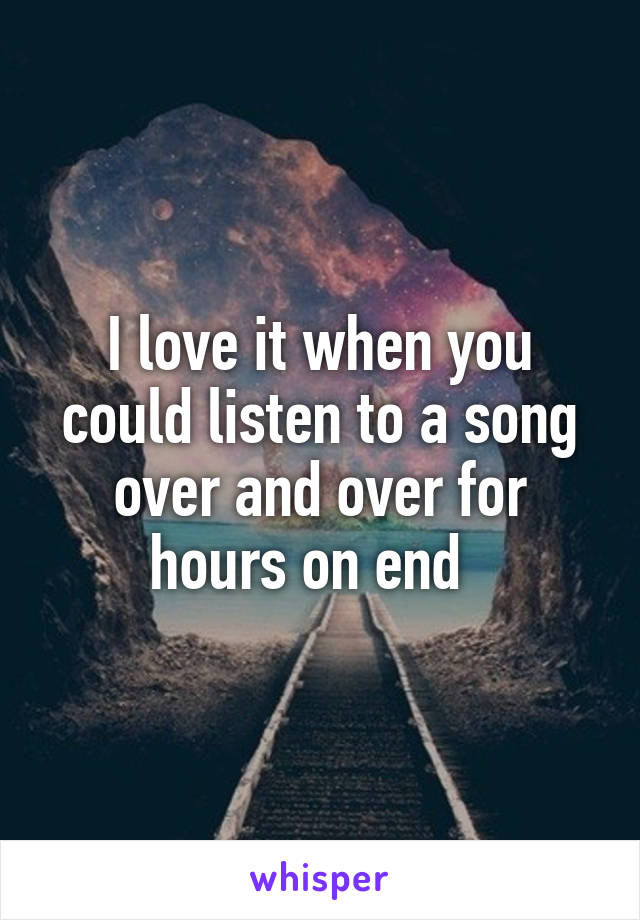 I love it when you could listen to a song over and over for hours on end  