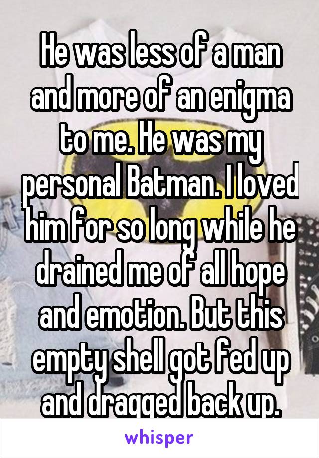 He was less of a man and more of an enigma to me. He was my personal Batman. I loved him for so long while he drained me of all hope and emotion. But this empty shell got fed up and dragged back up.