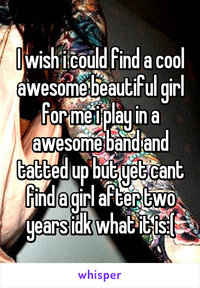 I wish i could find a cool awesome beautiful girl for me i play in a awesome band and tatted up but yet cant find a girl after two years idk what it is:(