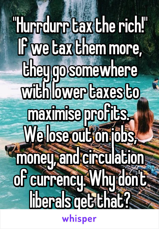 "Hurrdurr tax the rich!"
If we tax them more, they go somewhere with lower taxes to maximise profits. 
We lose out on jobs, money, and circulation of currency. Why don't liberals get that?