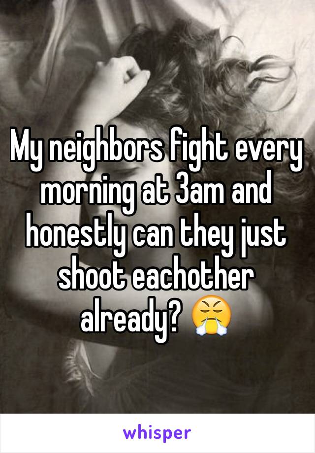 My neighbors fight every morning at 3am and honestly can they just shoot eachother already? 😤