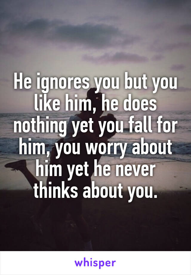 He ignores you but you like him, he does nothing yet you fall for him, you worry about him yet he never thinks about you.