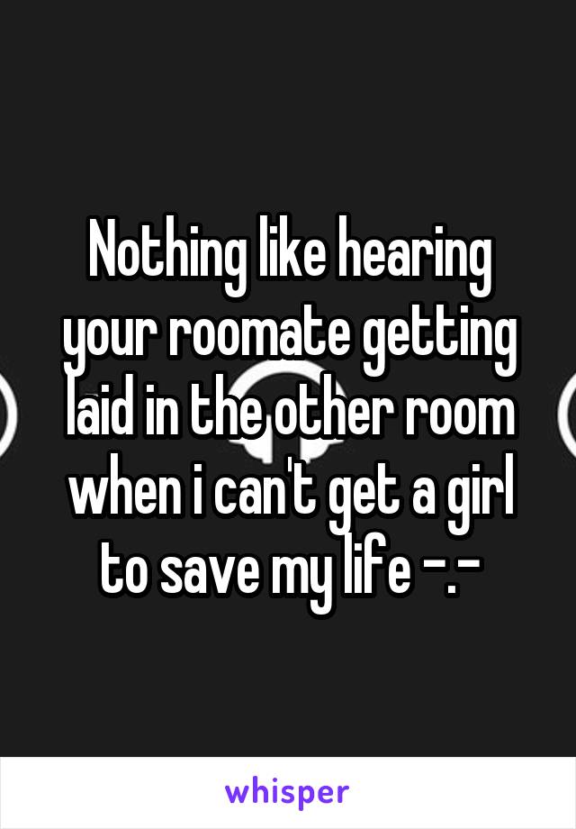 Nothing like hearing your roomate getting laid in the other room when i can't get a girl to save my life -.-