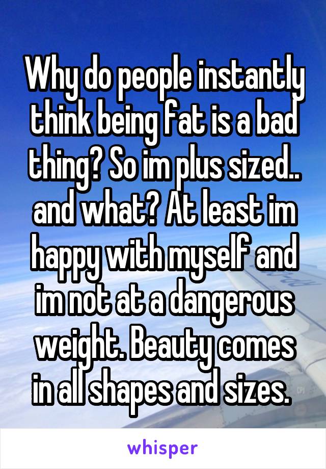 Why do people instantly think being fat is a bad thing? So im plus sized.. and what? At least im happy with myself and im not at a dangerous weight. Beauty comes in all shapes and sizes. 