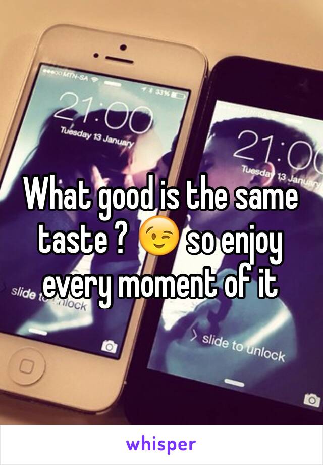 What good is the same taste ? 😉 so enjoy every moment of it