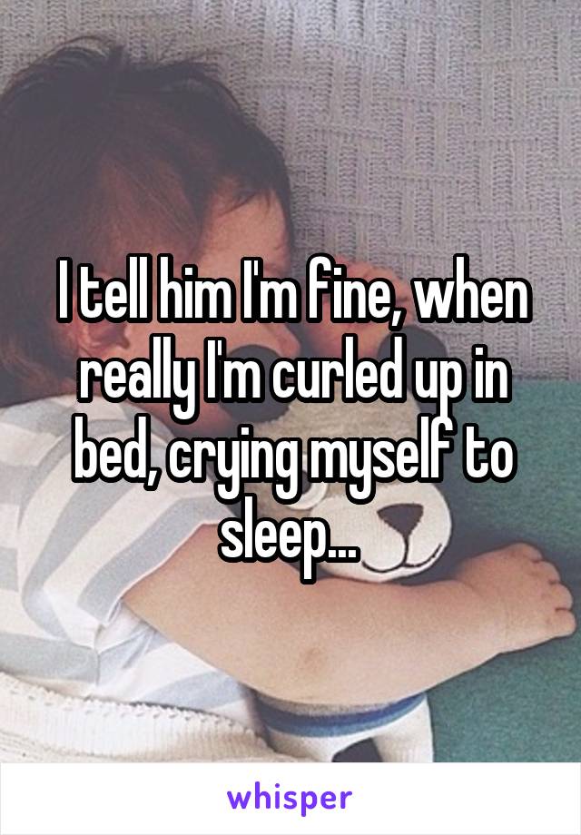 I tell him I'm fine, when really I'm curled up in bed, crying myself to sleep... 