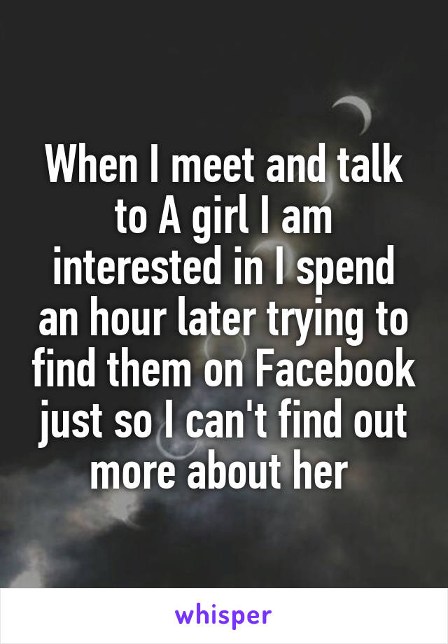 When I meet and talk to A girl I am interested in I spend an hour later trying to find them on Facebook just so I can't find out more about her 