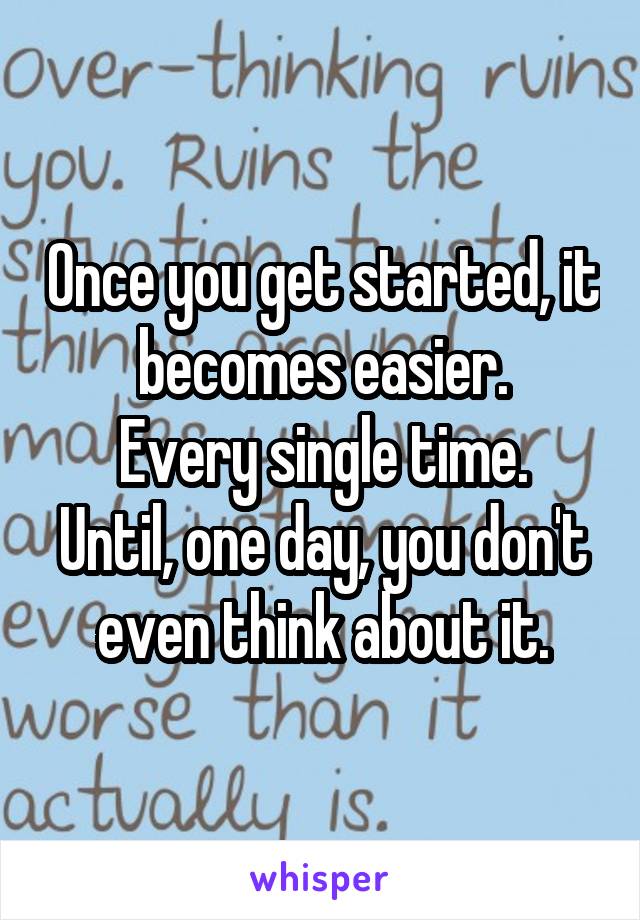 Once you get started, it becomes easier.
Every single time.
Until, one day, you don't even think about it.