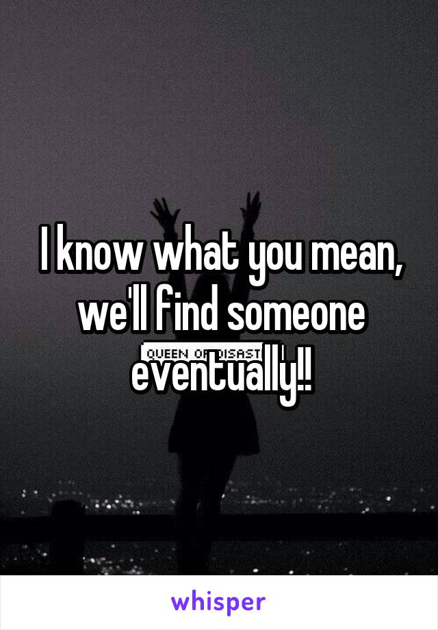 I know what you mean, we'll find someone eventually!!