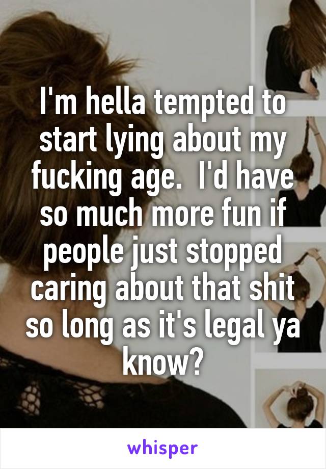 I'm hella tempted to start lying about my fucking age.  I'd have so much more fun if people just stopped caring about that shit so long as it's legal ya know?