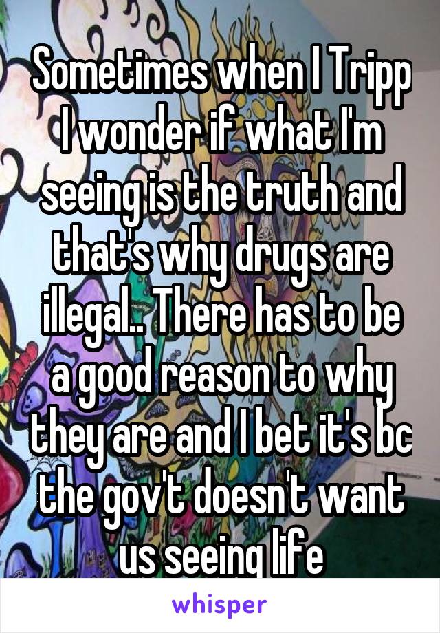 Sometimes when I Tripp I wonder if what I'm seeing is the truth and that's why drugs are illegal.. There has to be a good reason to why they are and I bet it's bc the gov't doesn't want us seeing life