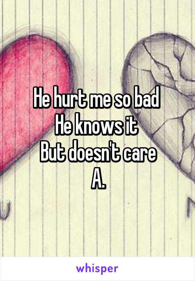 He hurt me so bad 
He knows it 
But doesn't care
A.