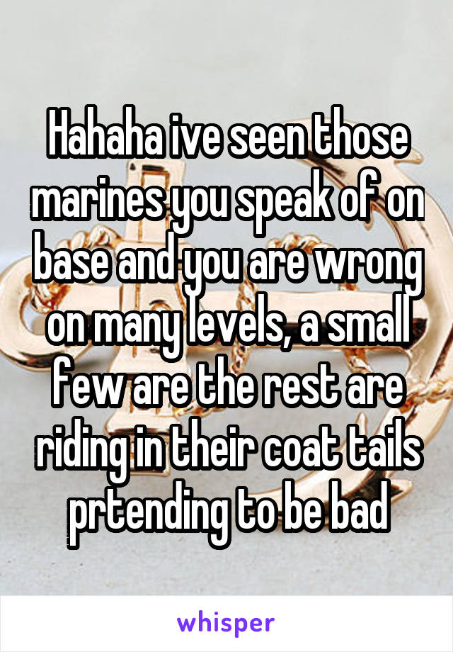 Hahaha ive seen those marines you speak of on base and you are wrong on many levels, a small few are the rest are riding in their coat tails prtending to be bad