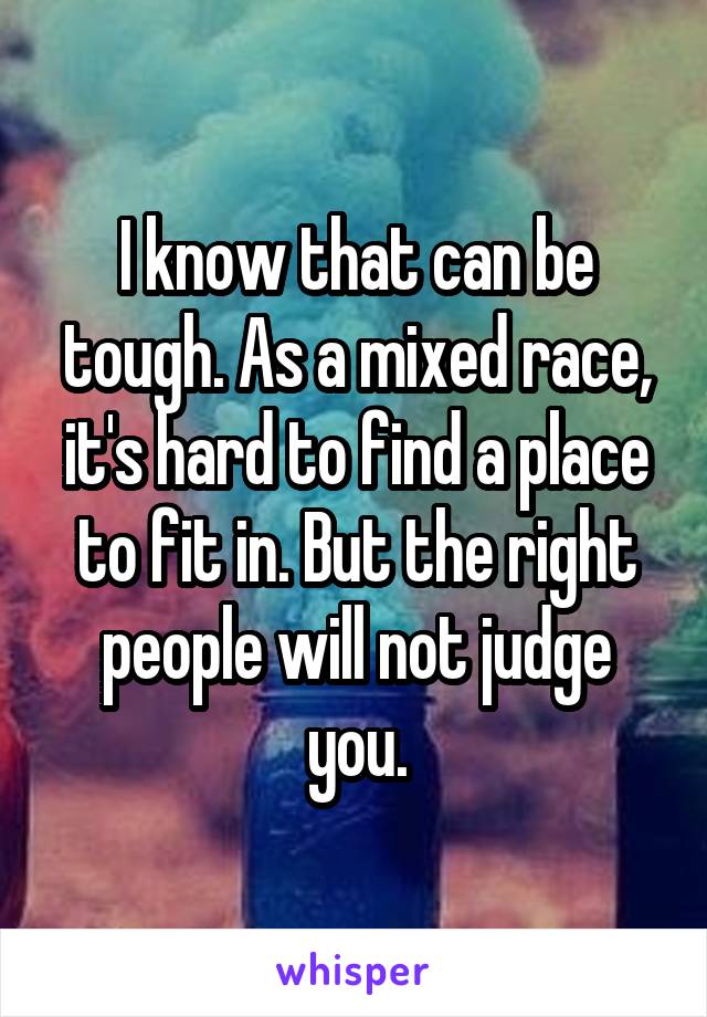 I know that can be tough. As a mixed race, it's hard to find a place to fit in. But the right people will not judge you.