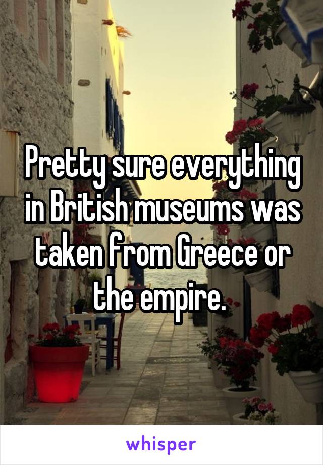 Pretty sure everything in British museums was taken from Greece or the empire. 