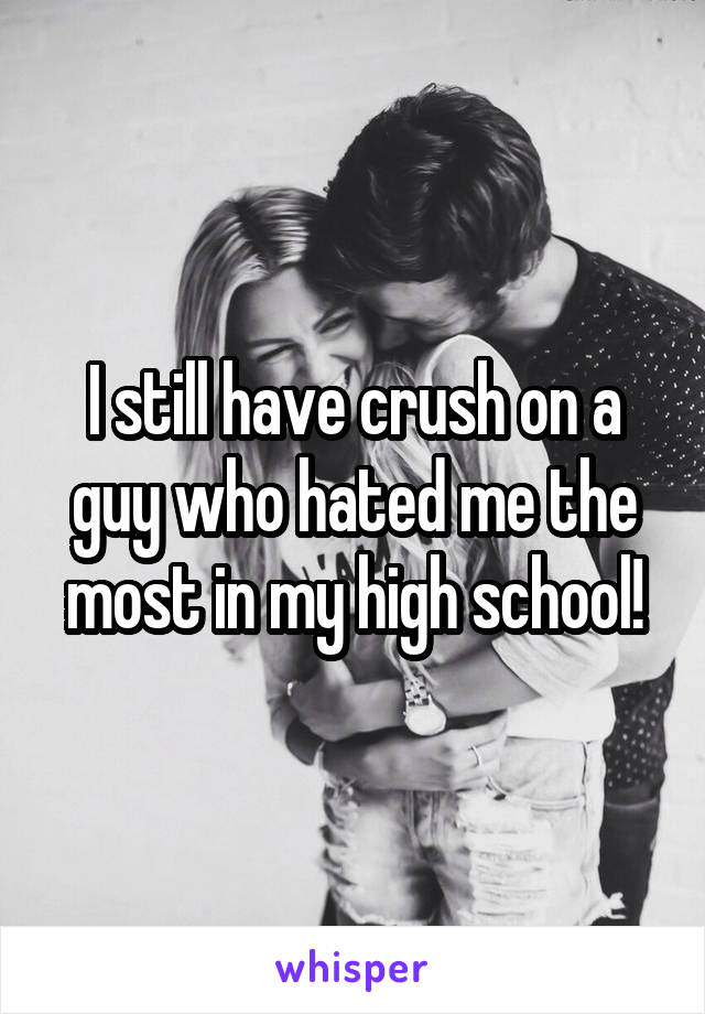 I still have crush on a guy who hated me the most in my high school!