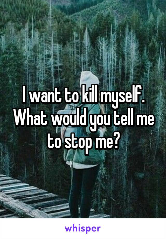 I want to kill myself. What would you tell me to stop me?