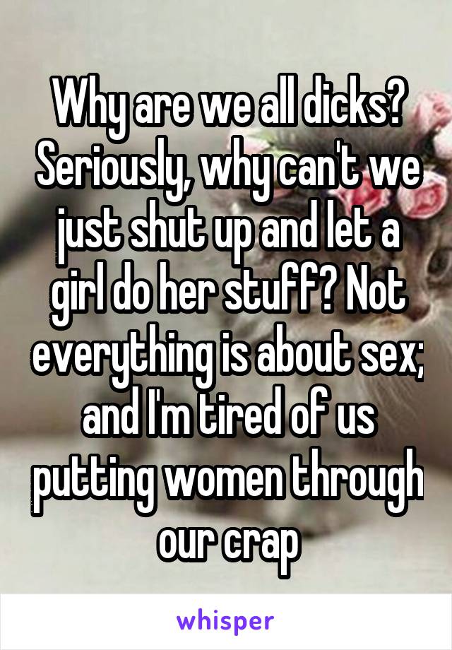 Why are we all dicks? Seriously, why can't we just shut up and let a girl do her stuff? Not everything is about sex; and I'm tired of us putting women through our crap