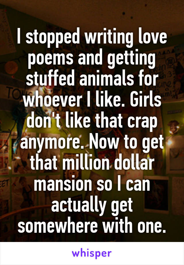 I stopped writing love poems and getting stuffed animals for whoever I like. Girls don't like that crap anymore. Now to get that million dollar mansion so I can actually get somewhere with one.