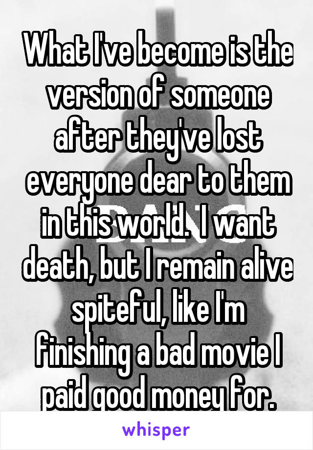 What I've become is the version of someone after they've lost everyone dear to them in this world.  I want death, but I remain alive spiteful, like I'm finishing a bad movie I paid good money for.