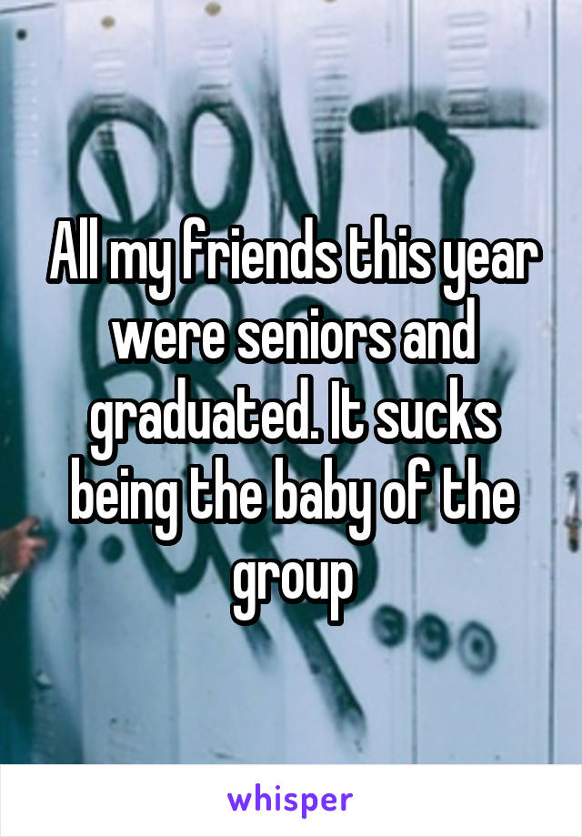 All my friends this year were seniors and graduated. It sucks being the baby of the group