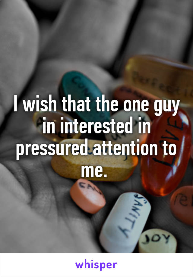 I wish that the one guy in interested in pressured attention to me. 