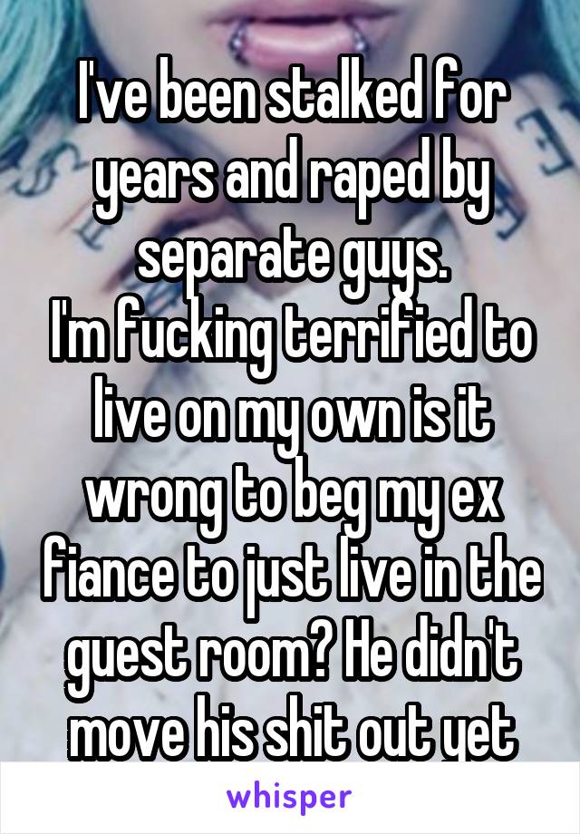 I've been stalked for years and raped by separate guys.
I'm fucking terrified to live on my own is it wrong to beg my ex fiance to just live in the guest room? He didn't move his shit out yet