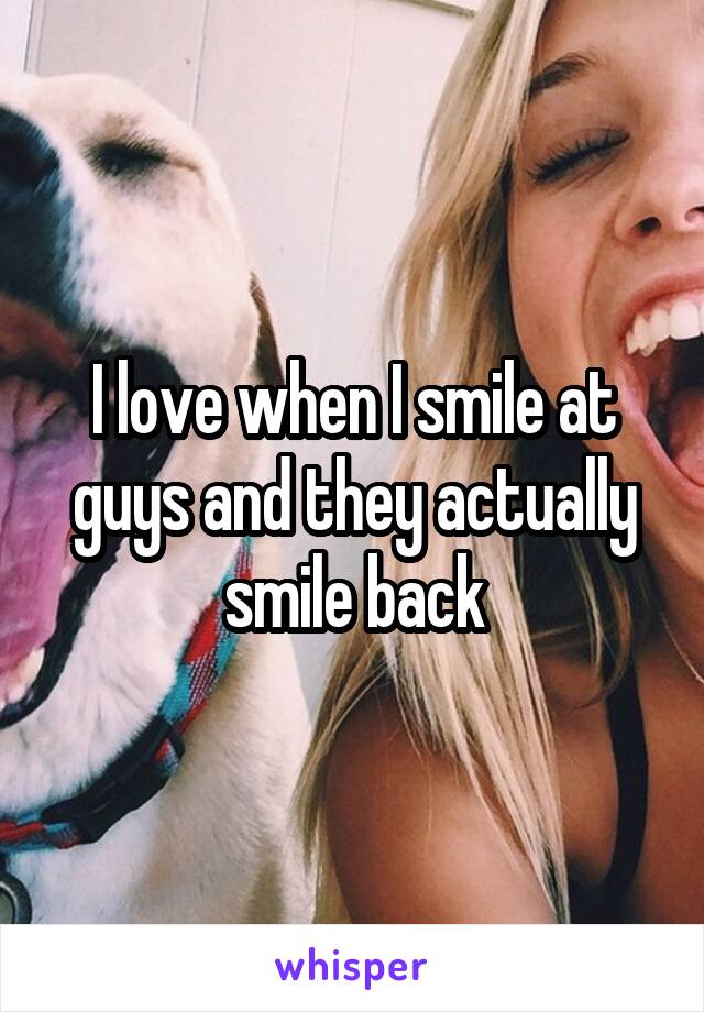 I love when I smile at guys and they actually smile back