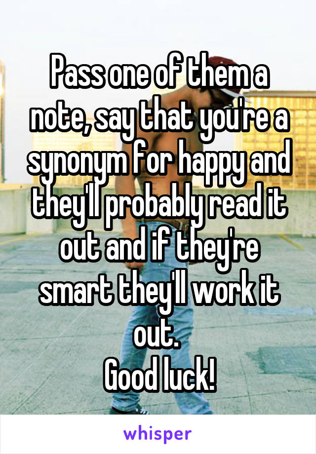 Pass one of them a note, say that you're a synonym for happy and they'll probably read it out and if they're smart they'll work it out. 
Good luck!