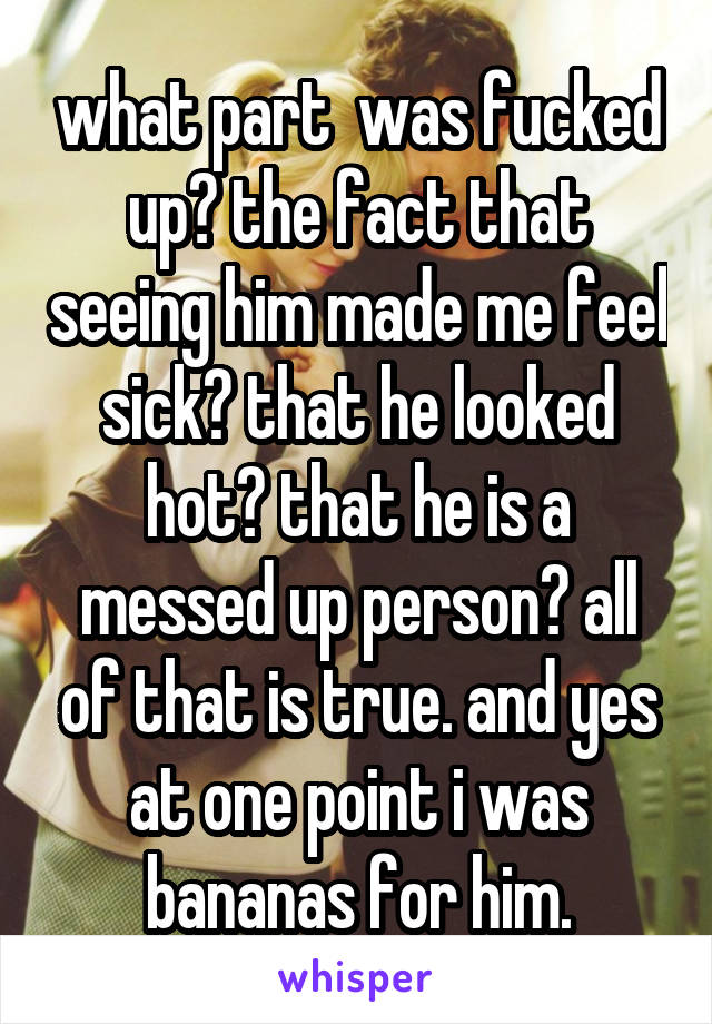 what part  was fucked up? the fact that seeing him made me feel sick? that he looked hot? that he is a messed up person? all of that is true. and yes at one point i was bananas for him.